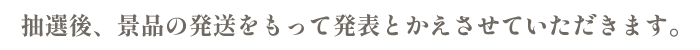 抽選後、景品の発送をもって発表かえさせていただきます。